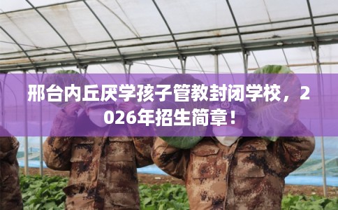 邢台内丘厌学孩子管教封闭学校,2026年招生简章! 邢台内丘厌学孩子管教封闭学校,2026年招生简章!