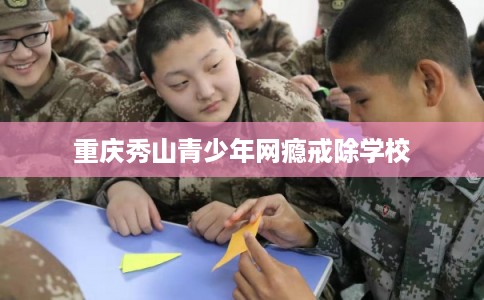 重庆秀山青少年网瘾戒除学校