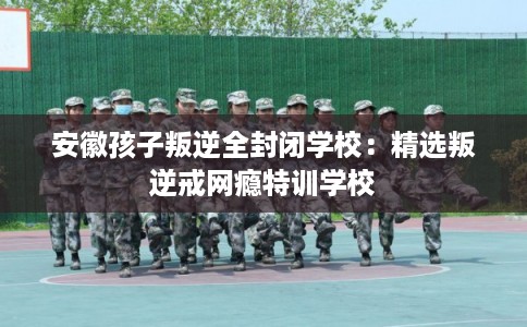 安徽孩子叛逆全封闭学校:精选叛逆戒网瘾特训学校 安徽孩子叛逆全封闭学校:精选叛逆戒网瘾特训学校