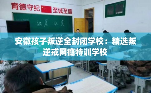 安徽孩子叛逆全封闭学校:精选叛逆戒网瘾特训学校 安徽孩子叛逆全封闭学校:精选叛逆戒网瘾特训学校