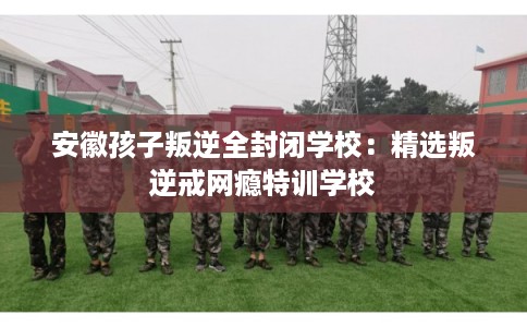安徽孩子叛逆全封闭学校：精选叛逆戒网瘾特训学校