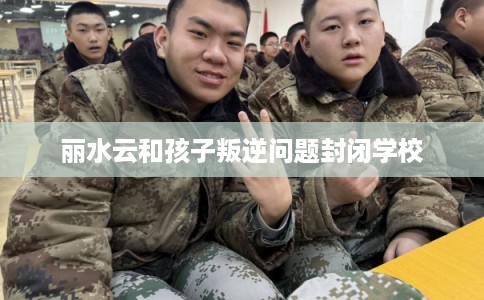丽水云和孩子叛逆问题封闭学校 丽水云和孩子叛逆问题封闭学校