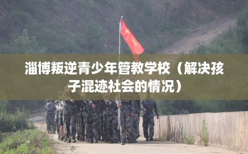 淄博叛逆青少年管教学校(解决孩子混迹社会的情况) 淄博叛逆青少年管教学校(解决孩子混迹社会的情况)