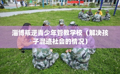 淄博叛逆青少年管教学校(解决孩子混迹社会的情况) 淄博叛逆青少年管教学校(解决孩子混迹社会的情况)