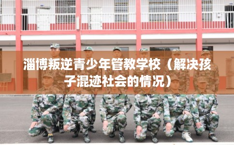 淄博叛逆青少年管教学校（解决孩子混迹社会的情况）