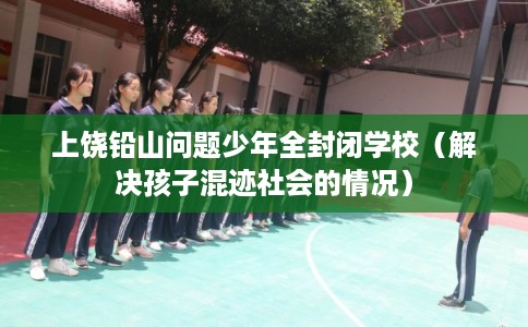 上饶铅山问题少年全封闭学校(解决孩子混迹社会的情况) 上饶铅山问题少年全封闭学校(解决孩子混迹社会的情况)