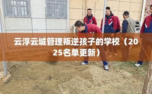 云浮云城管理叛逆孩子的学校（2025名单更新）