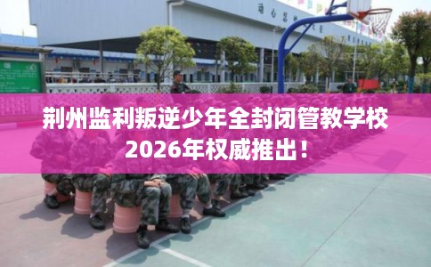 荆州监利叛逆少年全封闭管教学校2026年权威推出! 荆州监利叛逆少年全封闭管教学校2026年权威推出!