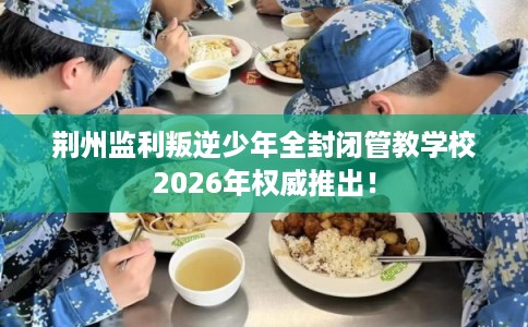 荆州监利叛逆少年全封闭管教学校2026年权威推出! 荆州监利叛逆少年全封闭管教学校2026年权威推出!