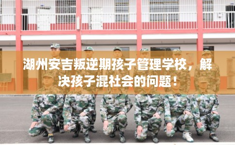 湖州安吉叛逆期孩子管理学校，解决孩子混社会的问题！