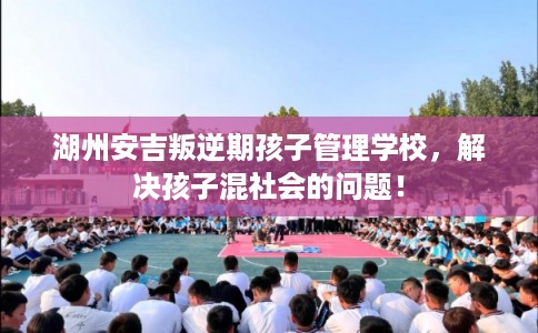 湖州安吉叛逆期孩子管理学校，解决孩子混社会的问题！