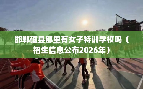 邯郸磁县那里有女子特训学校吗(招生信息公布2026年) 邯郸磁县那里有女子特训学校吗(招生信息公布2026年)