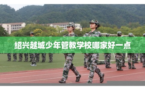 绍兴越城少年管教学校哪家好一点 绍兴越城少年管教学校哪家好一点