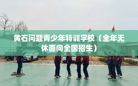 黄石问题青少年特训学校（全年无休面向全国招生）