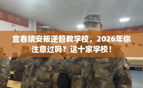 宜春靖安叛逆管教学校，2026年你注意过吗？这十家学校！