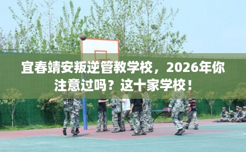 宜春靖安叛逆管教学校，2026年你注意过吗？这十家学校！