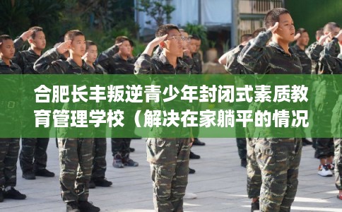合肥长丰叛逆青少年封闭式素质教育管理学校（解决在家躺平的情况）
