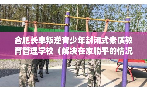 合肥长丰叛逆青少年封闭式素质教育管理学校（解决在家躺平的情况）
