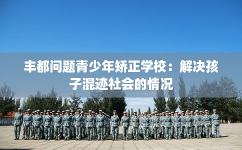 丰都问题青少年矫正学校：解决孩子混迹社会的情况