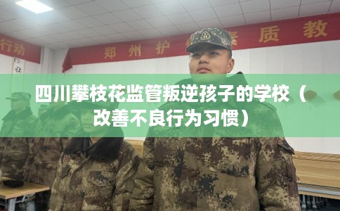 四川攀枝花监管叛逆孩子的学校（改善不良行为习惯）