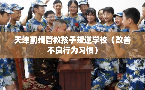 天津蓟州管教孩子叛逆学校（改善不良行为习惯）
