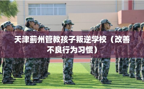 天津蓟州管教孩子叛逆学校（改善不良行为习惯）