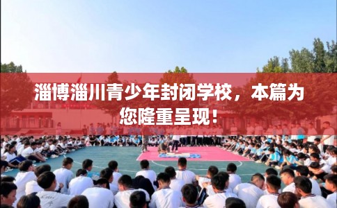 淄博淄川青少年封闭学校，本篇为您隆重呈现！