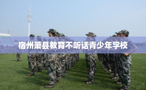 宿州萧县教育不听话青少年学校