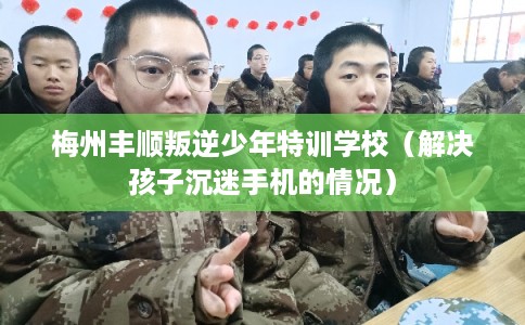 梅州丰顺叛逆少年特训学校(解决孩子沉迷手机的情况) 梅州丰顺叛逆少年特训学校(解决孩子沉迷手机的情况)