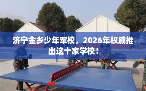 济宁金乡少年军校，2026年权威推出这十家学校！