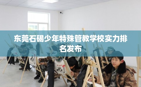 东莞石碣少年特殊管教学校实力排名发布