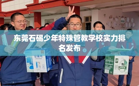 东莞石碣少年特殊管教学校实力排名发布