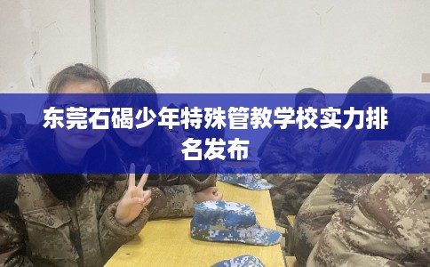 东莞石碣少年特殊管教学校实力排名发布