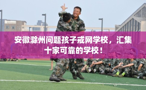 安徽滁州问题孩子戒网学校,汇集十家可靠的学校! 安徽滁州问题孩子戒网学校,汇集十家可靠的学校!