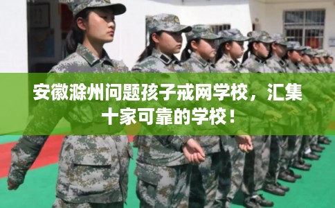 安徽滁州问题孩子戒网学校，汇集十家可靠的学校！