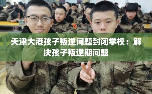 天津大港孩子叛逆问题封闭学校：解决孩子叛逆期问题