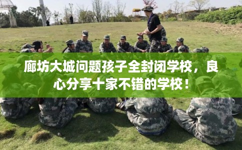廊坊大城问题孩子全封闭学校，良心分享十家不错的学校！