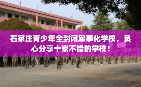 石家庄青少年全封闭军事化学校,良心分享十家不错的学校! 石家庄青少年全封闭军事化学校,良心分享十家不错的学校!
