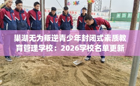 巢湖无为叛逆青少年封闭式素质教育管理学校:2026学校名单更新 巢湖无为叛逆青少年封闭式素质教育管理学校:2026学校名单更新