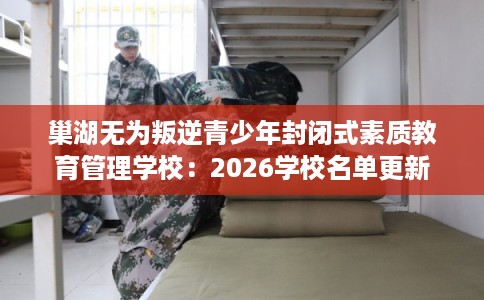 巢湖无为叛逆青少年封闭式素质教育管理学校:2026学校名单更新 巢湖无为叛逆青少年封闭式素质教育管理学校:2026学校名单更新