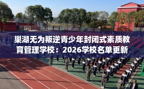 巢湖无为叛逆青少年封闭式素质教育管理学校：2026学校名单更新