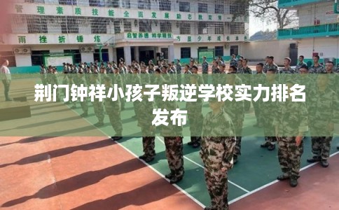 荆门钟祥小孩子叛逆学校实力排名发布