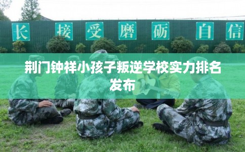 荆门钟祥小孩子叛逆学校实力排名发布