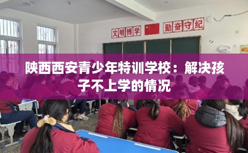 陕西西安青少年特训学校:解决孩子不上学的情况 陕西西安青少年特训学校:解决孩子不上学的情况