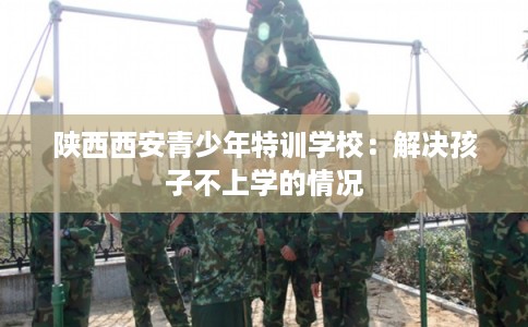 陕西西安青少年特训学校：解决孩子不上学的情况
