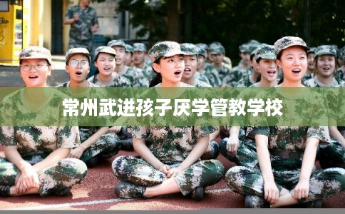 常州武进孩子厌学管教学校