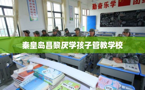 秦皇岛昌黎厌学孩子管教学校 秦皇岛昌黎厌学孩子管教学校