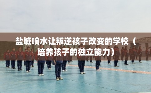 盐城响水让叛逆孩子改变的学校（培养孩子的独立能力）