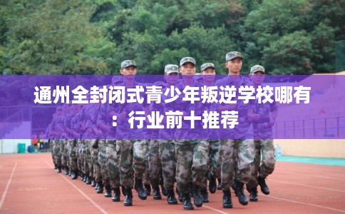 通州全封闭式青少年叛逆学校哪有：行业前十推荐