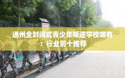 通州全封闭式青少年叛逆学校哪有：行业前十推荐